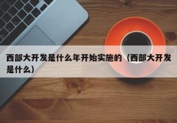 西部大开发是什么年开始实施的（西部大开发是什么）