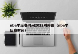 nba季后赛时间2022对阵图（nba季后赛时间）