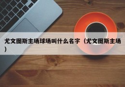 尤文图斯主场球场叫什么名字（尤文图斯主场）