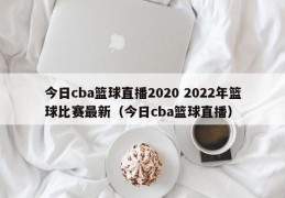 今日cba篮球直播2020 2022年篮球比赛最新（今日cba篮球直播）