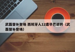 武磊替补登场 西班牙人12遭毕巴逆转（武磊替补登场）