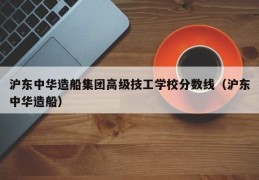 沪东中华造船集团高级技工学校分数线（沪东中华造船）