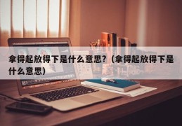 拿得起放得下是什么意思?（拿得起放得下是什么意思）