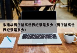 朱建华男子跳高世界纪录是多少（男子跳高世界纪录是多少）