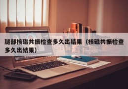 腿部核磁共振检查多久出结果（核磁共振检查多久出结果）