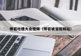 柳岩吐槽大会视频（柳岩被潜视频站）