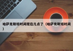 哈萨克斯坦时间现在几点了（哈萨克斯坦时间）